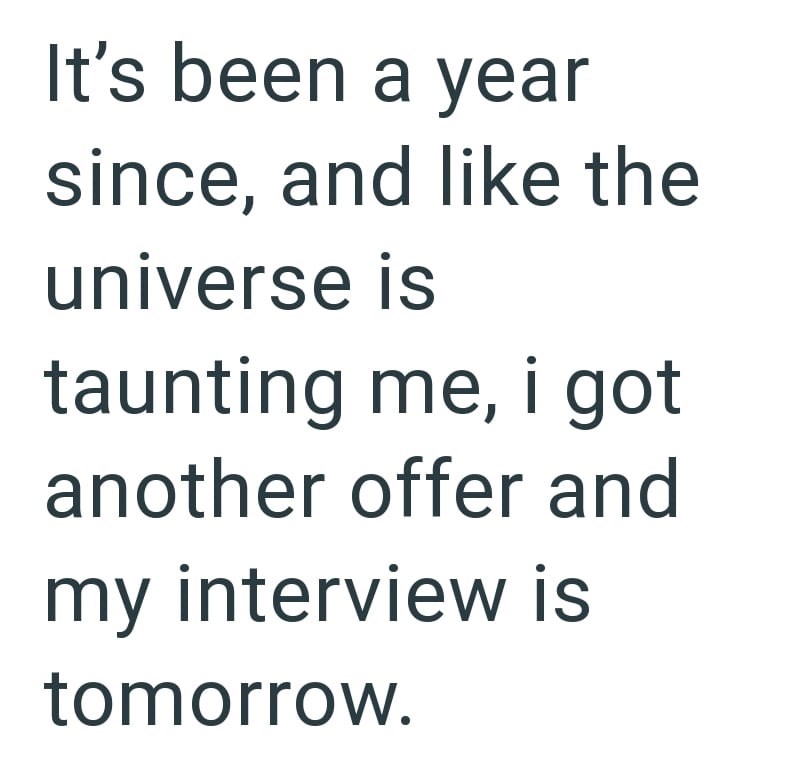 It's been a year since, and like the universe is taunting me, i got another offer and my interview is tomorrow.