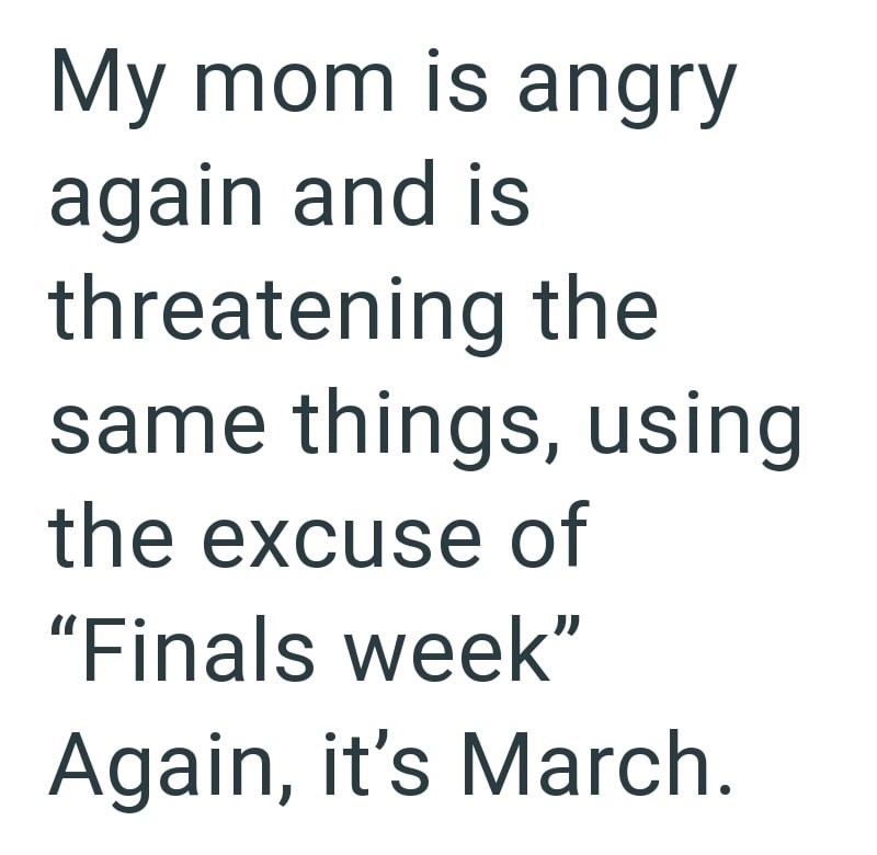 My mom is angry again and is threatening the same things, using the excuse of "Finals week" Again, it's March.