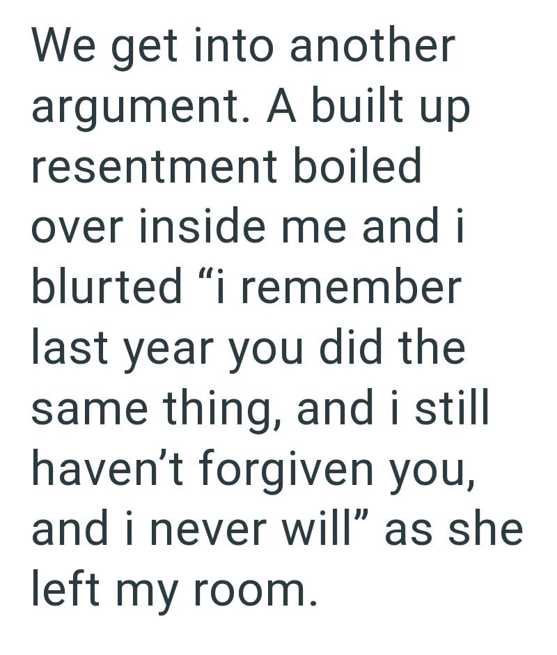 We get into another argument. A built up resentment boiled over inside me and i blurted "i remember last year you did the same thing, and i still haven't forgiven you, and i never will" as she left my room.