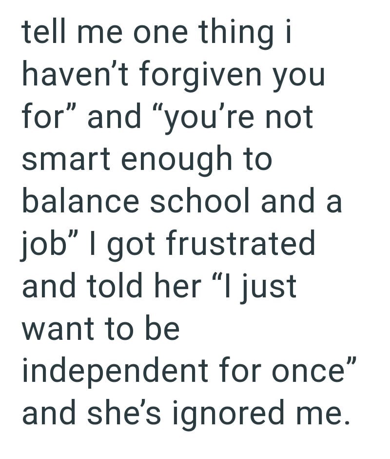 tell me one thing i haven't forgiven you for" and "you're not smart enough to balance school and a job" I got frustrated and told her "I just want to be independent for once" and she's ignored me.