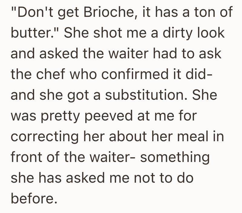 "Don't get Brioche, it has a ton of butter." She shot me a dirty look and asked the waiter had to ask the chef who confirmed it did- and she got a substitution. She was pretty peeved at me for correcting her about her meal in front of the waiter- something she has asked me not to do before.
