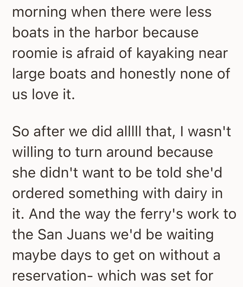morning when there were less boats in the harbor because roomie is afraid of kayaking near large boats and honestly none of us love it. So after we did alllll that, I wasn't willing to turn around because she didn't want to be told she'd ordered something with dairy in it. And the way the ferry's work to the San Juans we'd be waiting maybe days to get on without a reservation- which was set for