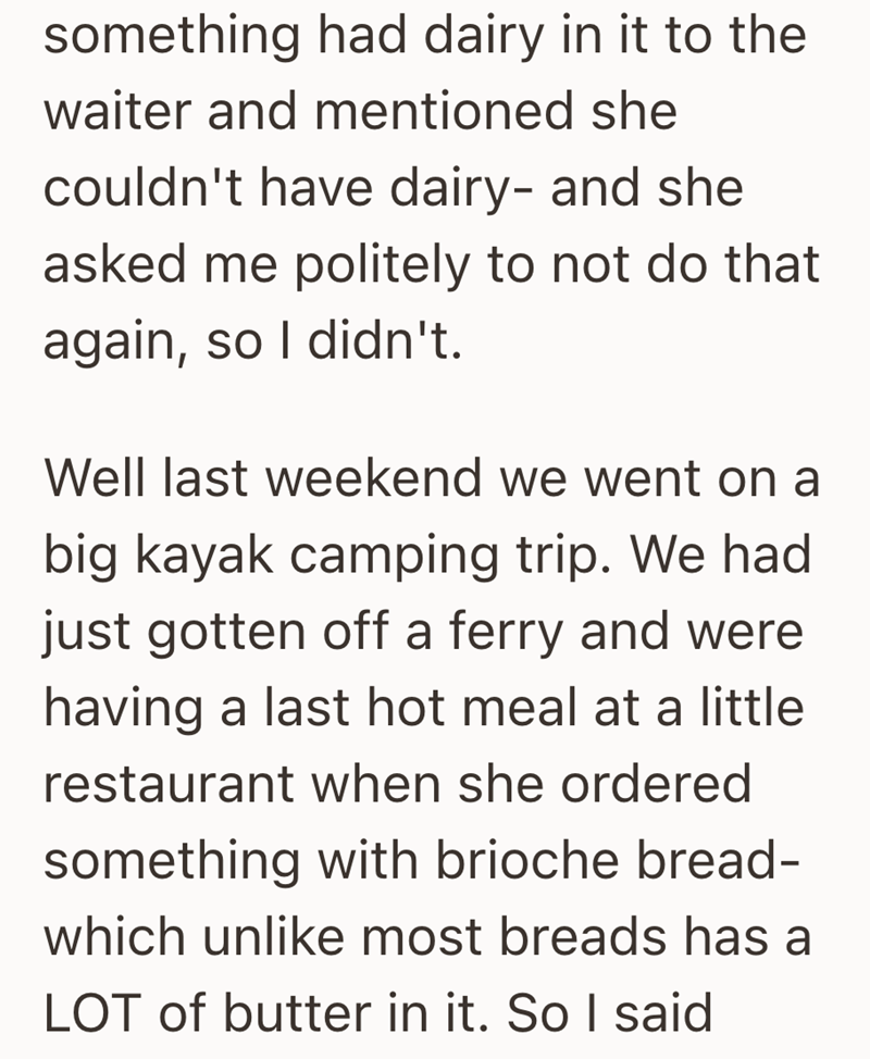 something had dairy in it to the waiter and mentioned she couldn't have dairy- and she asked me politely to not do that again, so I didn't. Well last weekend we went on a big kayak camping trip. We had just gotten off a ferry and were having a last hot meal at a little restaurant when she ordered something with brioche bread- which unlike most breads has a LOT of butter in it. So I said