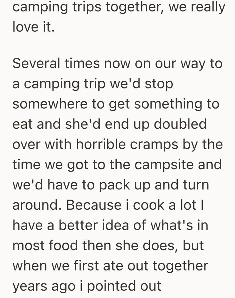 camping trips together, we really love it. Several times now on our way to a camping trip we'd stop somewhere to get something to eat and she'd end up doubled over with horrible cramps by the time we got to the campsite and we'd have to pack up and turn around. Because i cook a lot I have a better idea of what's in most food then she does, but when we first ate out together years ago i pointed out
