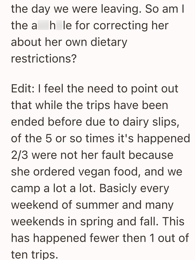 the day we were leaving. So am I the a hle for correcting her about her own dietary restrictions? Edit: I feel the need to point out that while the trips have been ended before due to dairy slips, of the 5 or so times it's happened 2/3 were not her fault because she ordered vegan food, and we camp a lot a lot. Basicly every weekend of summer and many weekends in spring and fall. This has happened fewer then 1 out of ten trips.