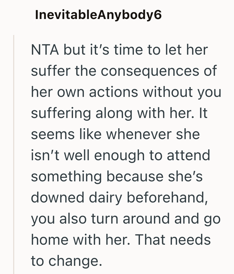 InevitableAnybody6 NTA but it's time to let her suffer the consequences of her own actions without you suffering along with her. It seems like whenever she isn't well enough to attend something because she's downed dairy beforehand, you also turn around and go home with her. That needs to change.