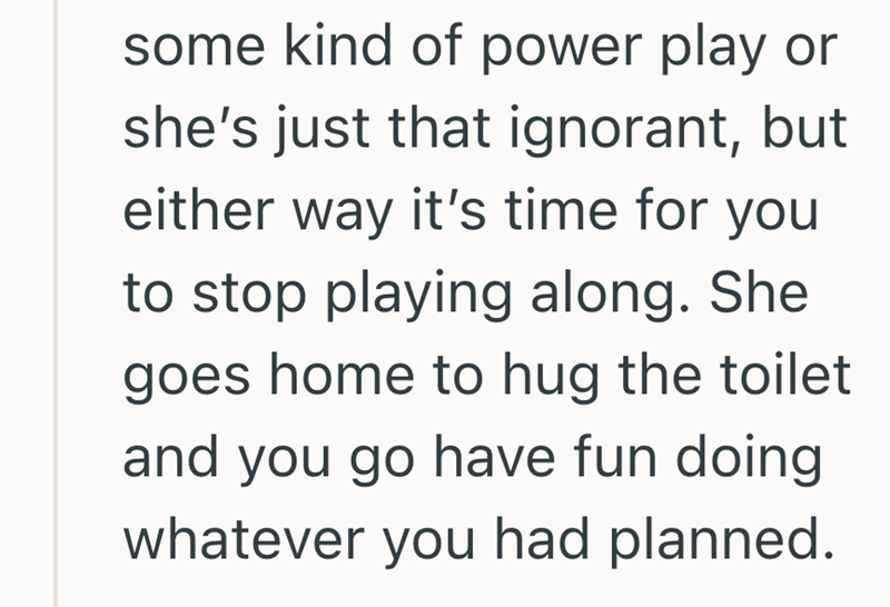 some kind of power play or she's just that ignorant, but either way it's time for you to stop playing along. She goes home to hug the toilet and you go have fun doing whatever you had planned.