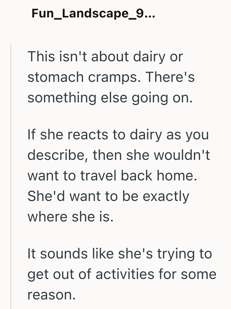 Fun_Landscape_9... This isn't about dairy or stomach cramps. There's something else going on. If she reacts to dairy as you describe, then she wouldn't want to travel back home. She'd want to be exactly where she is. It sounds like she's trying to get out of activities for some reason.