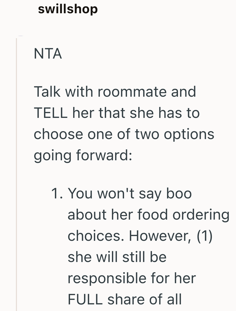 swillshop NTA Talk with roommate and TELL her that she has to choose one of two options going forward: 1. You won't say boo about her food ordering choices. However, (1) she will still be responsible for her FULL share of all