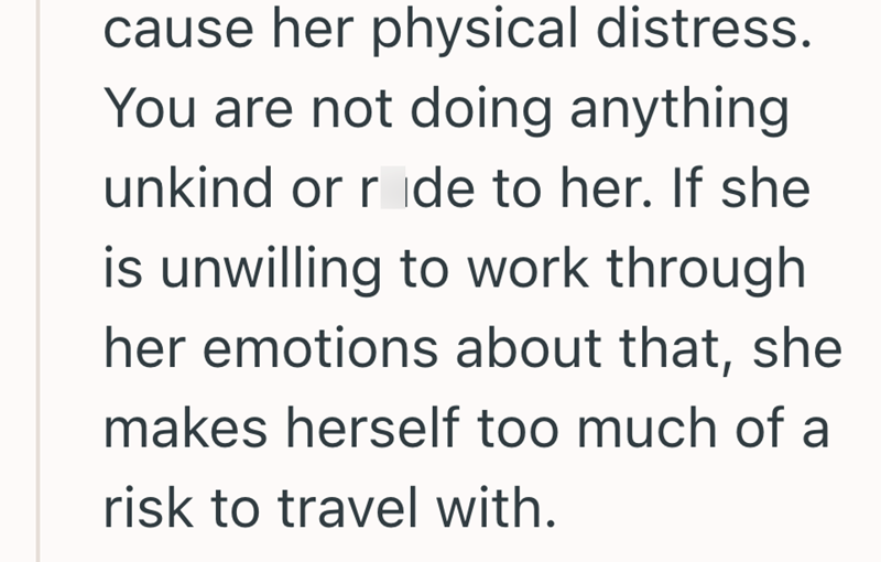 cause her physical distress. You are not doing anything unkind or ride to her. If she is unwilling to work through her emotions about that, she makes herself too much of a risk to travel with.