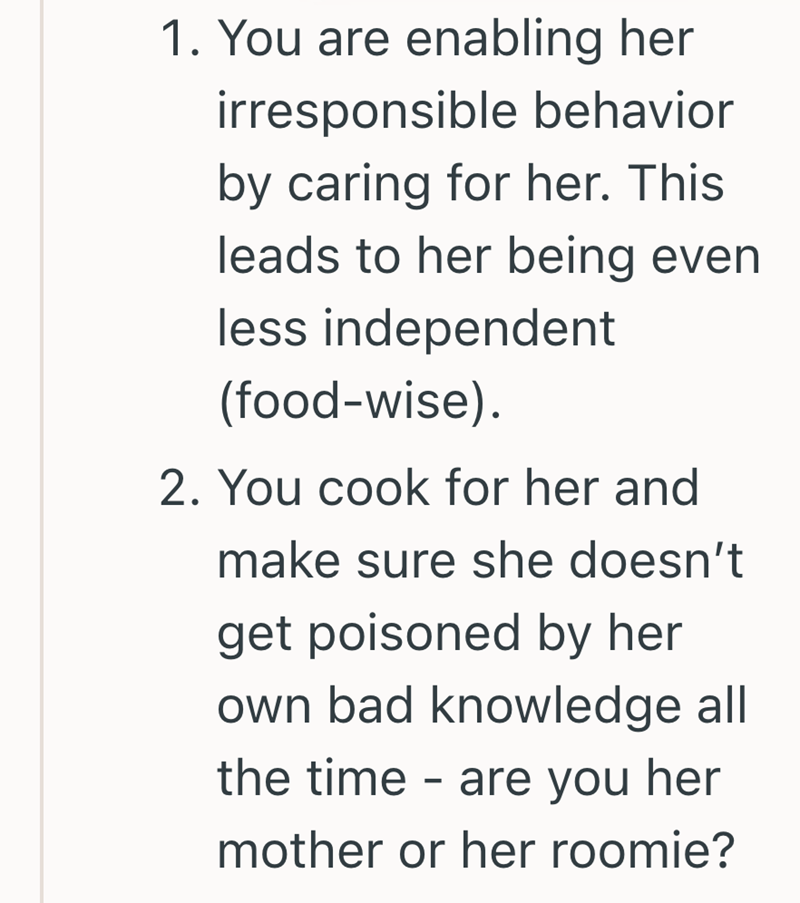 1. You are enabling her irresponsible behavior by caring for her. This leads to her being even less independent (food-wise). 2. You cook for her and make sure she doesn't get poisoned by her own bad knowledge all the time are you her - mother or her roomie?