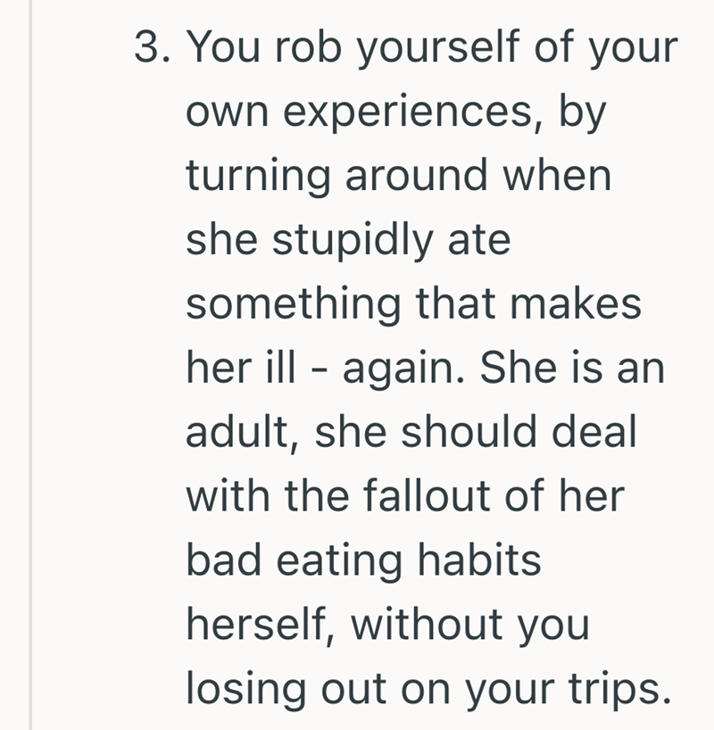 3. You rob yourself of your own experiences, by turning around when she stupidly ate something that makes her ill again. She is an - adult, she should deal with the fallout of her bad eating habits herself, without you losing out on your trips.