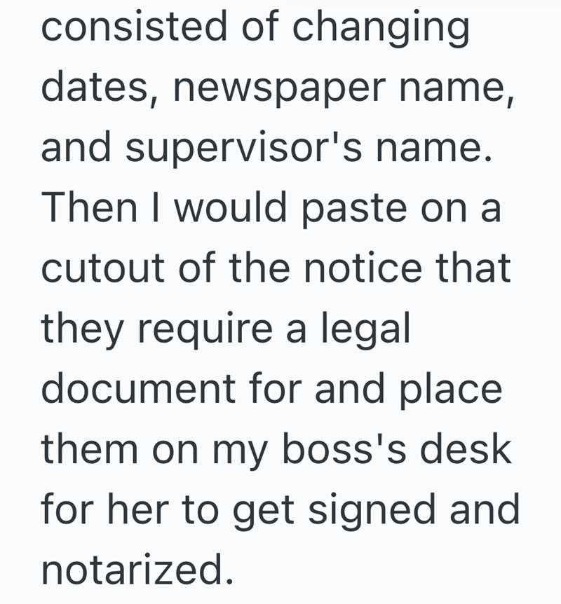 consisted of changing dates, newspaper name, and supervisor's name. Then I would paste on a cutout of the notice that they require a legal document for and place. them on my boss's desk for her to get signed and notarized.