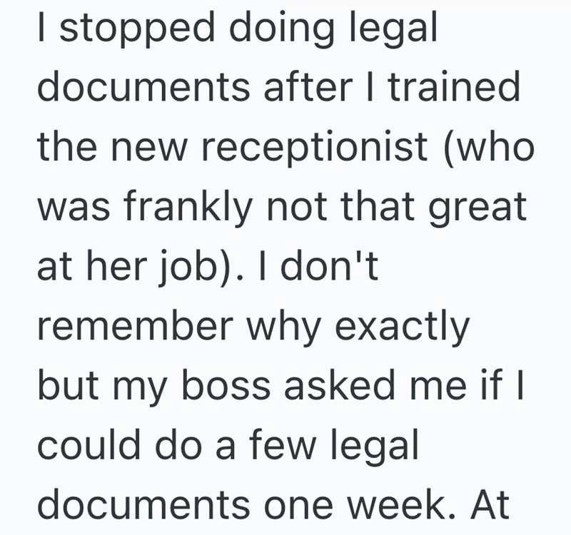 I stopped doing legal documents after I trained the new receptionist (who was frankly not that great at her job). I don't remember why exactly but my boss asked me if I could do a few legal documents one week. At