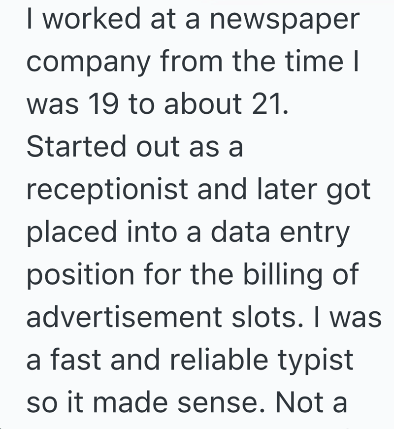 I worked at a newspaper company from the time I was 19 to about 21. Started out as a receptionist and later got placed into a data entry position for the billing of advertisement slots. I was a fast and reliable typist so it made sense. Not a