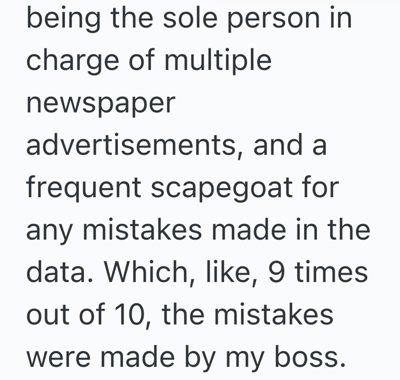 being the sole person in charge of multiple newspaper advertisements, and a frequent scapegoat for any mistakes made in the data. Which, like, 9 times out of 10, the mistakes were made by my boss.