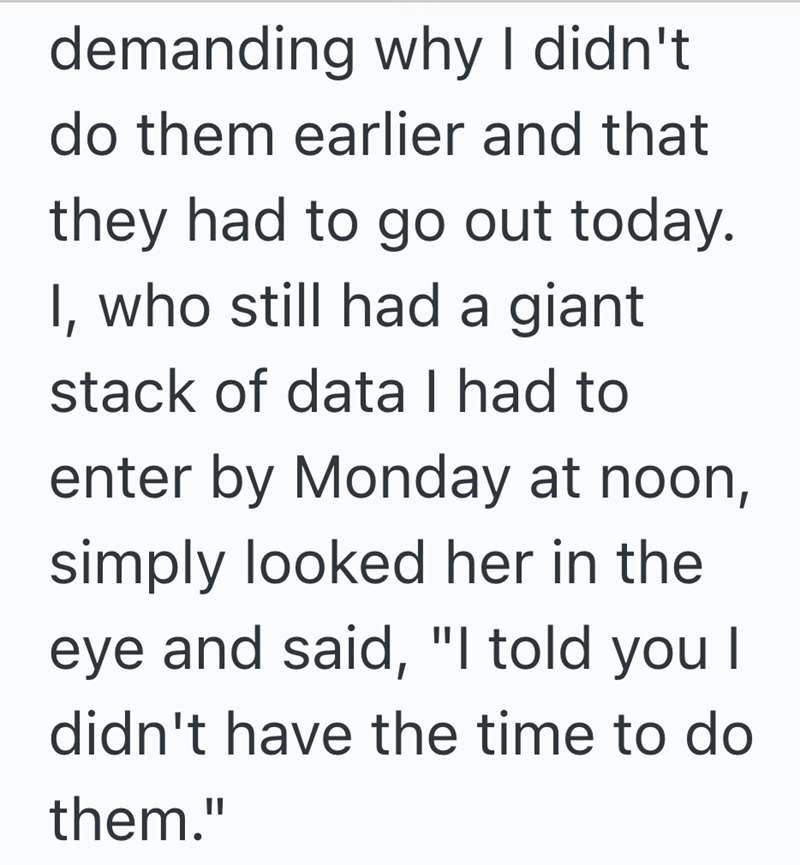 demanding why I didn't do them earlier and that they had to go out today. I, who still had a giant stack of data I had to enter by Monday at noon, simply looked her in the eye and said, "I told you I didn't have the time to do them."