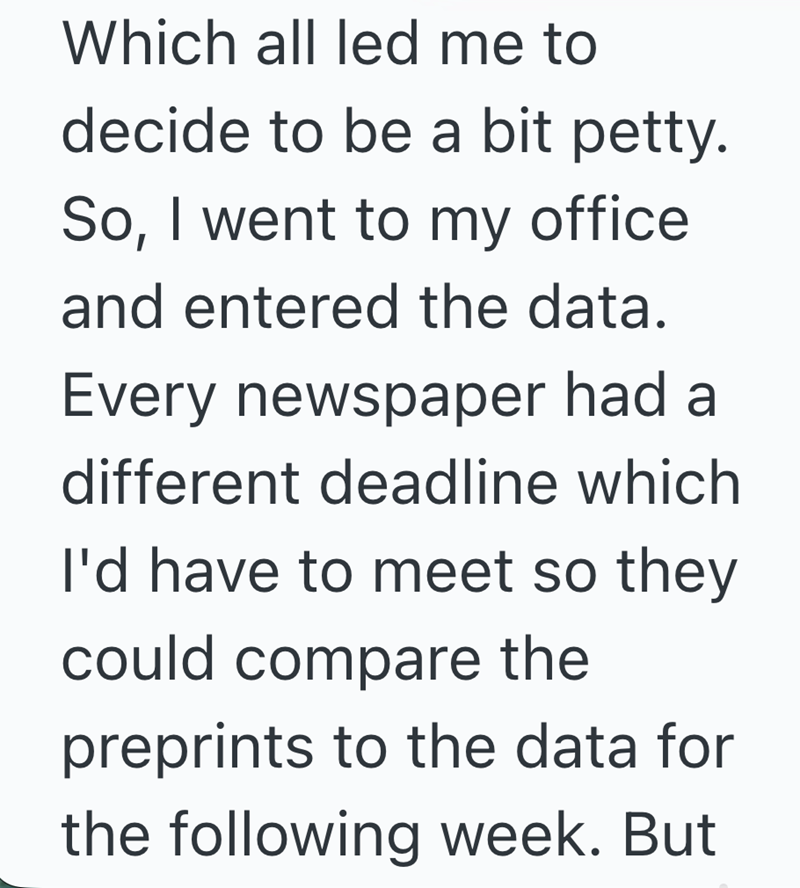 Which all led me to decide to be a bit petty. So, I went to my office and entered the data. Every newspaper had a different deadline which I'd have to meet so they could compare the preprints to the data for the following week. But