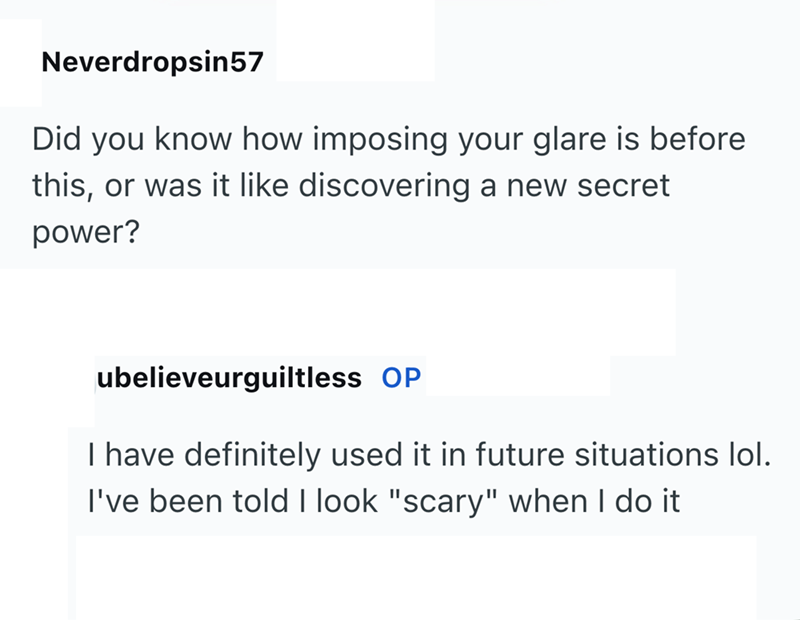 Neverdropsin57 Did you know how imposing your glare is before this, or was it like discovering a new secret power? ubelieveurguiltless OP I have definitely used it in future situations lol. I've been told I look "scary" when I do it
