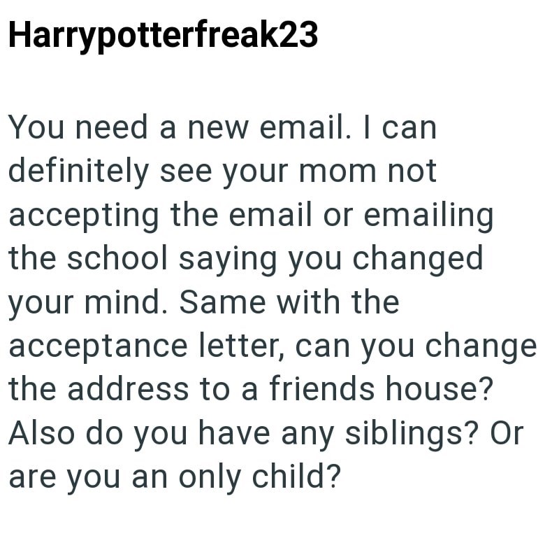 Harrypotterfreak23 You need a new email. I can definitely see your mom not accepting the email or emailing the school saying you changed your mind. Same with the acceptance letter, can you change the address to a friends house? Also do you have any siblings? Or are you an only child?
