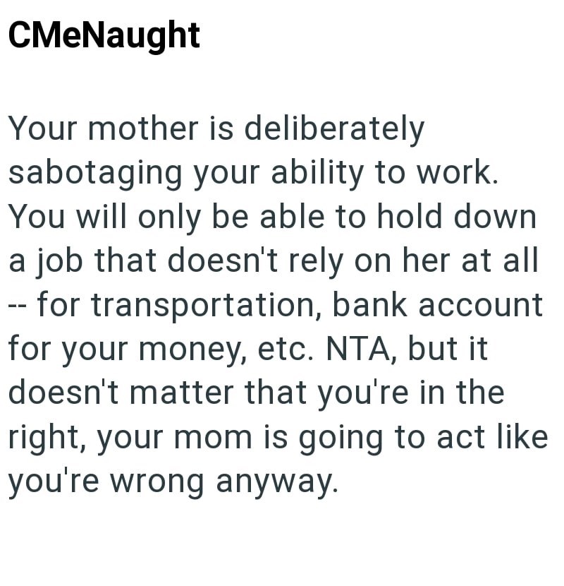 CMeNaught Your mother is deliberately sabotaging your ability to work. You will only be able to hold down a job that doesn't rely on her at all -- for transportation, bank account for your money, etc. NTA, but it doesn't matter that you're in the right, your mom is going to act like you're wrong anyway.