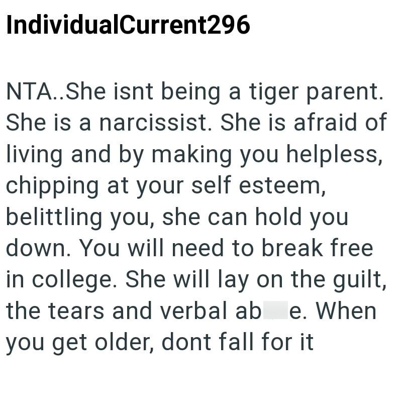 IndividualCurrent296 NTA..She isnt being a tiger parent. She is a narcissist. She is afraid of living and by making you helpless, chipping at your self esteem, belittling you, she can hold you down. You will need to break free in college. She will lay on the guilt, the tears and verbal ab e. When you get older, dont fall for it
