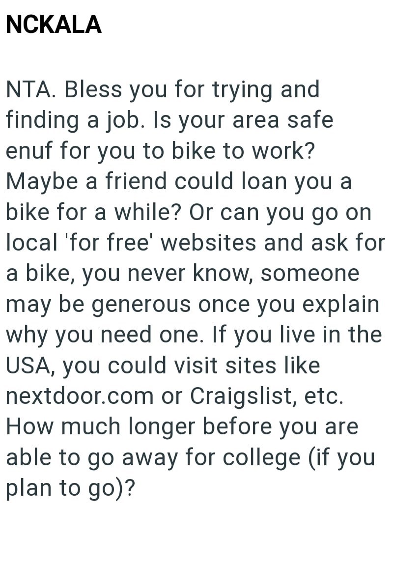 NCKALA NTA. Bless you for trying and finding a job. Is your area safe enuf for you to bike to work? Maybe a friend could loan you a bike for a while? Or can you go on local 'for free' websites and ask for a bike, you never know, someone may be generous once you explain why you need one. If you live in the USA, you could visit sites like nextdoor.com or Craigslist, etc. How much longer before you are able to go away for college (if you plan to go)?