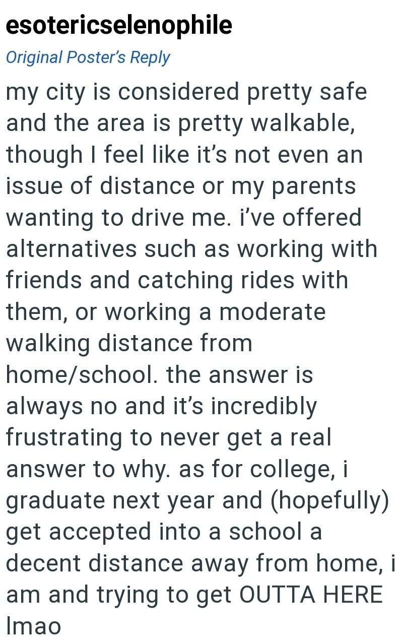 esotericselenophile Original Poster's Reply my city is considered pretty safe and the area is pretty walkable, though I feel like it's not even an issue of distance or my parents wanting to drive me. I've offered alternatives such as working with friends and catching rides with them, or working a moderate walking distance from home/school. the answer is always no and it's incredibly frustrating to never get a real answer to why. as for college, i graduate next year and (hopefully) get accepted i