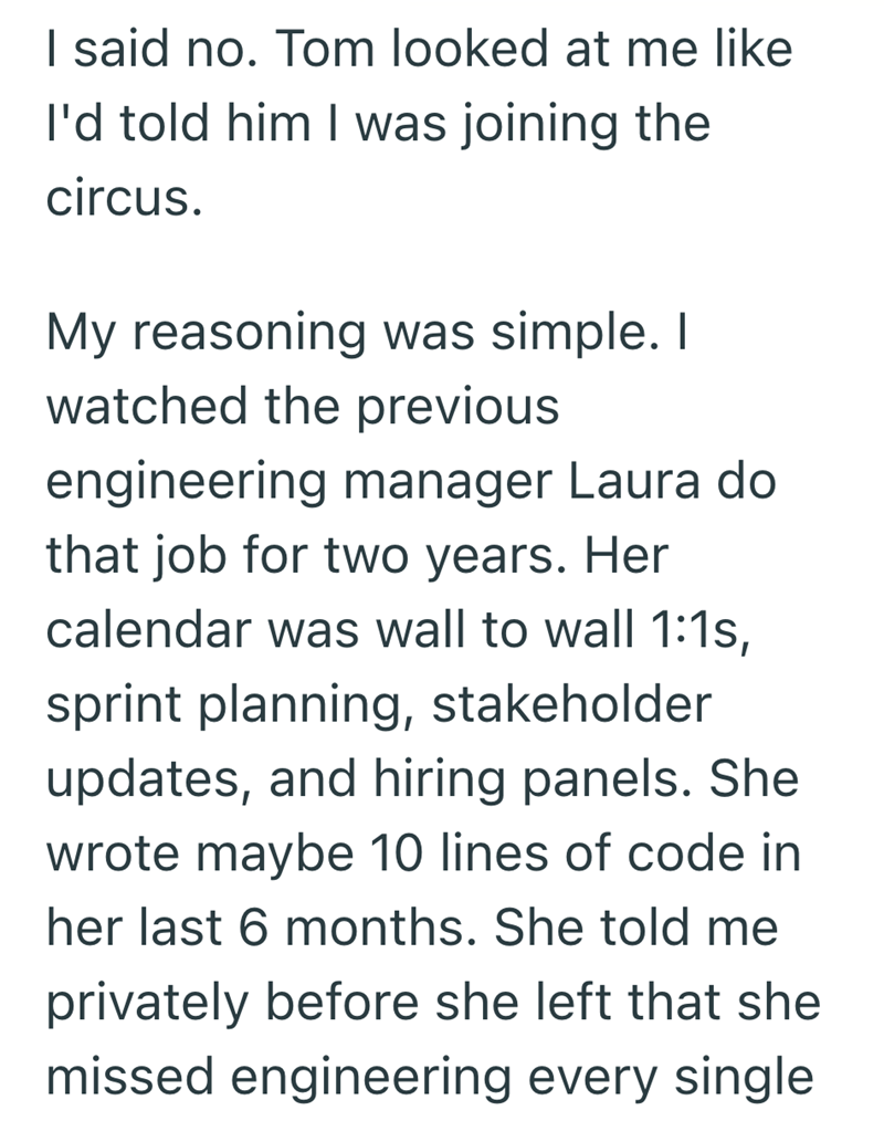 I said no. Tom looked at me like I'd told him I was joining the circus. My reasoning was simple. I watched the previous engineering manager Laura do that job for two years. Her calendar was wall to wall 1:1s, sprint planning, stakeholder updates, and hiring panels. She wrote maybe 10 lines of code in her last 6 months. She told me privately before she left that she missed engineering every single