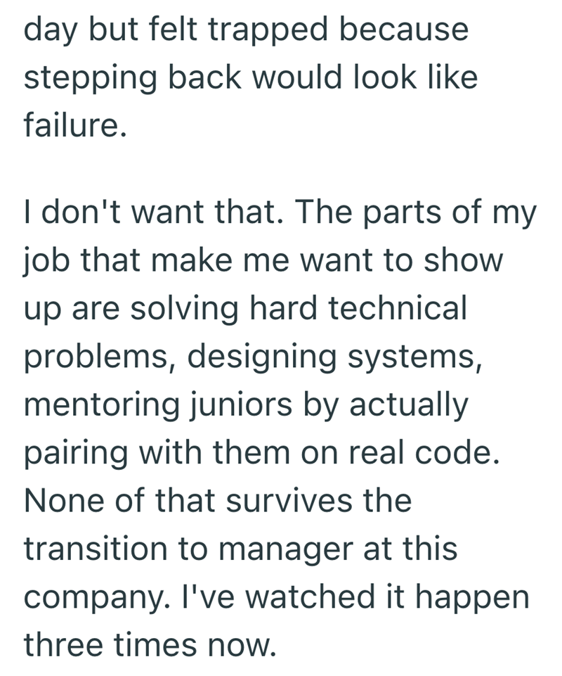 day but felt trapped because stepping back would look like failure. I don't want that. The parts of my job that make me want to show up are solving hard technical problems, designing systems, mentoring juniors by actually pairing with them on real code. None of that survives the transition to manager at this company. I've watched it happen three times now.