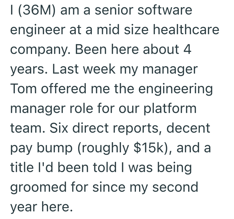 I (36M) am a senior software engineer at a mid size healthcare company. Been here about 4 years. Last week my manager Tom offered me the engineering manager role for our platform team. Six direct reports, decent pay bump (roughly $15k), and a title I'd been told I was being groomed for since my second year here.
