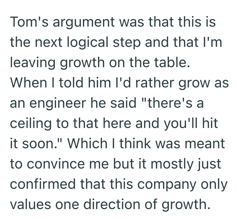 Tom's argument was that this is the next logical step and that I'm leaving growth on the table. When I told him I'd rather grow as an engineer he said "there's a ceiling to that here and you'll hit it soon." Which I think was meant to convince me but it mostly just confirmed that this company only values one direction of growth.