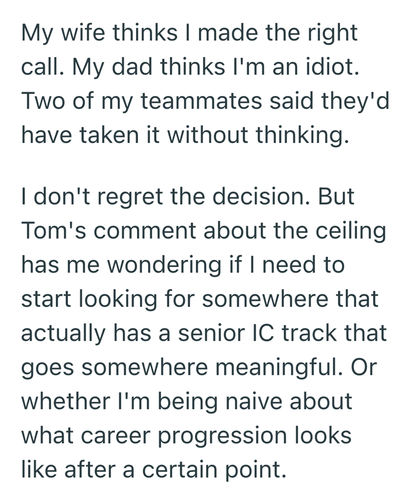 My wife thinks I made the right call. My dad thinks I'm an idiot. Two of my teammates said they'd have taken it without thinking. I don't regret the decision. But Tom's comment about the ceiling has me wondering if I need to start looking for somewhere that actually has a senior IC track that goes somewhere meaningful. Or whether I'm being naive about what career progression looks like after a certain point.