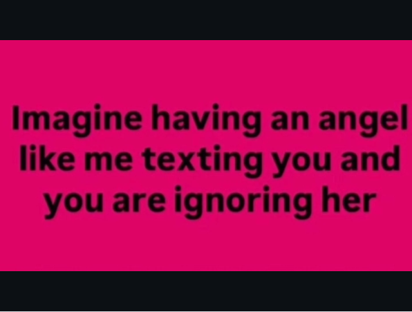 Imagine having an angel like me texting you and you are ignoring her