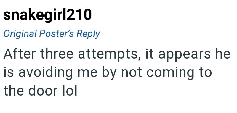 snakegirl210 Original Poster's Reply After three attempts, it appears he is avoiding me by not coming to the door lol