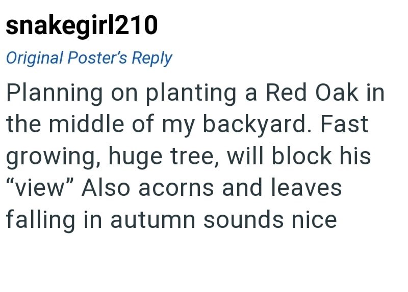 snakegirl210 Original Poster's Reply Planning on planting a Red Oak in the middle of my backyard. Fast growing, huge tree, will block his "view" Also acorns and leaves falling in autumn sounds nice