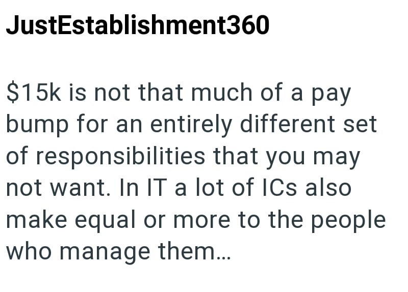 JustEstablishment360 $15k is not that much of a pay bump for an entirely different set of responsibilities that you may not want. In IT a lot of ICs also make equal or more to the people who manage them...