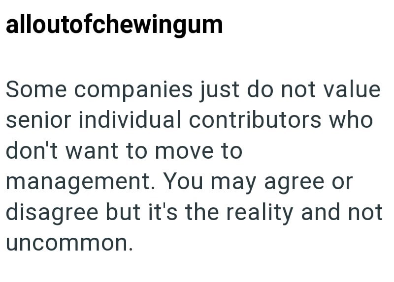 alloutofchewingum Some companies just do not value senior individual contributors who don't want to move to management. You may agree or disagree but it's the reality and not uncommon.