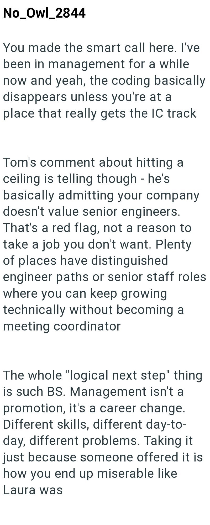 No_Owl_2844 You made the smart call here. I've been in management for a while now and yeah, the coding basically disappears unless you're at a place that really gets the IC track Tom's comment about hitting a - ceiling is telling though he's basically admitting your company doesn't value senior engineers. That's a red flag, not a reason to take a job you don't want. Plenty of places have distinguished engineer paths or senior staff roles where you can keep growing technically without becoming a