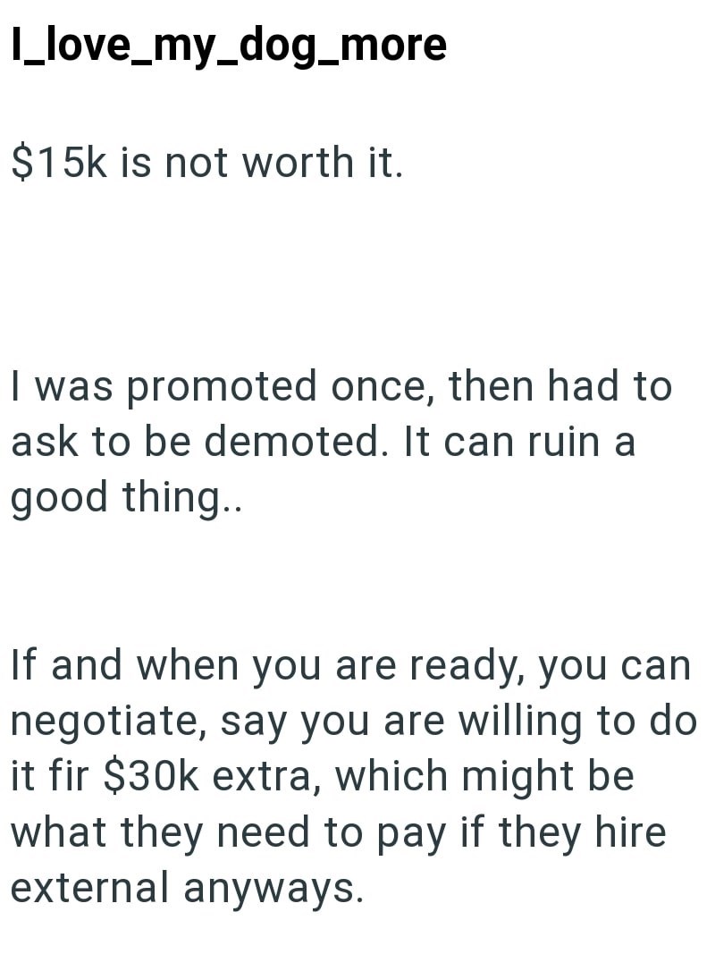 I_love_my_dog_more $15k is not worth it. I was promoted once, then had to ask to be demoted. It can ruin a good thing.. If and when you are ready, you can negotiate, say you are willing to do it fir $30k extra, which might be what they need to pay if they hire external anyways.