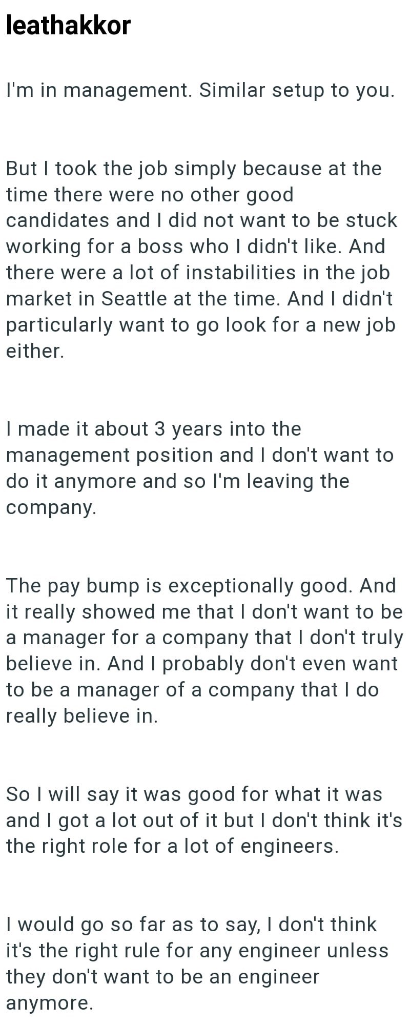 leathakkor I'm in management. Similar setup to you. But I took the job simply because at the time there were no other good candidates and I did not want to be stuck working for a boss who I didn't like. And there were a lot of instabilities in the job market in Seattle at the time. And I didn't particularly want to go look for a new job either. I made it about 3 years into the management position and I don't want to do it anymore and so I'm leaving the company. The pay bump is exceptionally good