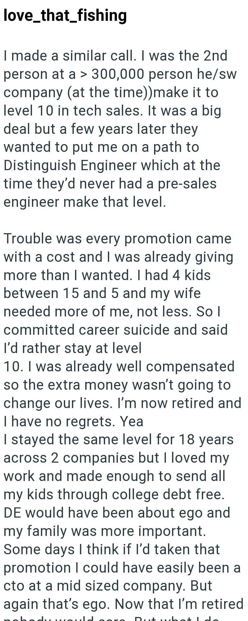 love_that_fishing I made a similar call. I was the 2nd person at a > 300,000 person he/sw company (at the time))make it to level 10 in tech sales. It was a big deal but a few years later they wanted to put me on a path to Distinguish Engineer which at the time they'd never had a pre-sales engineer make that level. Trouble was every promotion came with a cost and I was already giving more than I wanted. I had 4 kids between 15 and 5 and my wife needed more of me, not less. So I committed career s