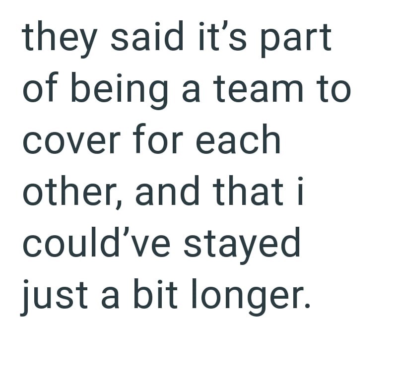 they said it's part of being a team to cover for each other, and that i could've stayed just a bit longer.