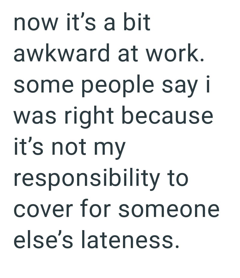 now it's a bit awkward at work. some people say i was right because it's not my responsibility to cover for someone else's lateness.