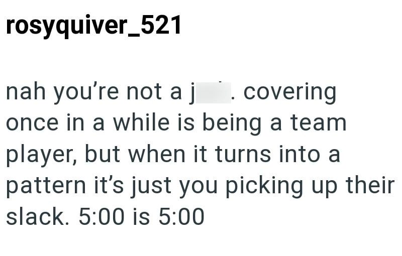 rosyquiver_521 nah you're not a j . covering once in a while is being a team player, but when it turns into a pattern it's just you picking up their slack. 5:00 is 5:00