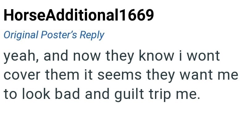 HorseAdditional 1669 Original Poster's Reply yeah, and now they know i wont cover them it seems they want me to look bad and guilt trip me.