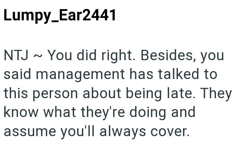 Lumpy_Ear2441 NTJ ~ You did right. Besides, you said management has talked to this person about being late. They know what they're doing and assume you'll always cover.