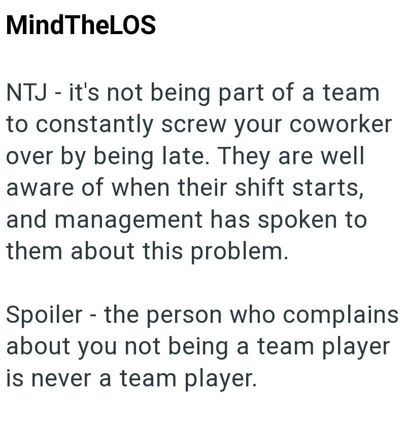 MindTheLOS NTJ - it's not being part of a team to constantly screw your coworker over by being late. They are well aware of when their shift starts, and management has spoken to them about this problem. - Spoiler the person who complains about you not being a team player is never a team player.
