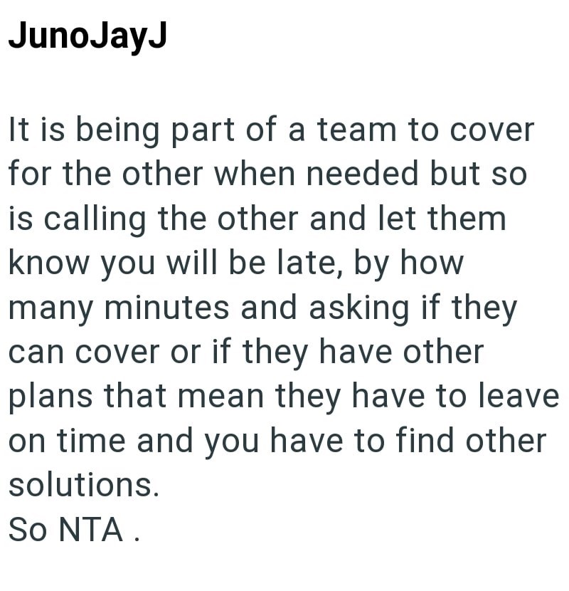 JunoJayJ It is being part of a team to cover for the other when needed but so is calling the other and let them know you will be late, by how many minutes and asking if they can cover or if they have other plans that mean they have to leave on time and you have to find other solutions. So NTA.