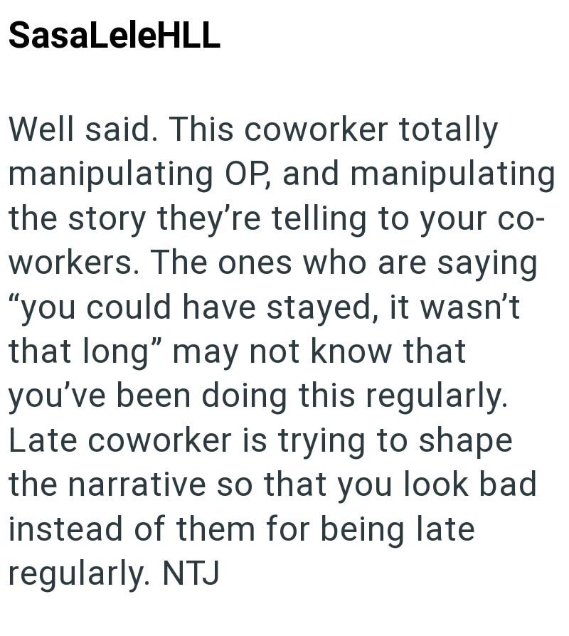 SasaLeleHLL Well said. This coworker totally manipulating OP, and manipulating the story they're telling to your co- workers. The ones who are saying "you could have stayed, it wasn't that long" may not know that you've been doing this regularly. Late coworker is trying to shape the narrative so that you look bad instead of them for being late regularly. NTJ